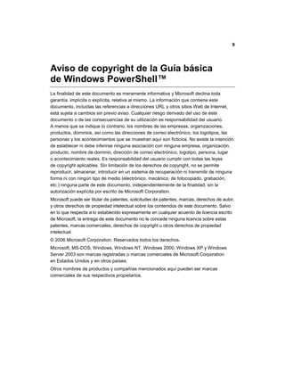 9
Aviso de copyright de la Guía básica
de Windows PowerShell™
La finalidad de este documento es meramente informativa y Microsoft declina toda
garantía, implícita o explícita, relativa al mismo. La información que contiene este
documento, incluidas las referencias a direcciones URL y otros sitios Web de Internet,
está sujeta a cambios sin previo aviso. Cualquier riesgo derivado del uso de este
documento o de las consecuencias de su utilización es responsabilidad del usuario.
A menos que se indique lo contrario, los nombres de las empresas, organizaciones,
productos, dominios, así como las direcciones de correo electrónico, los logotipos, las
personas y los acontecimientos que se muestran aquí son ficticios. No existe la intención
de establecer ni debe inferirse ninguna asociación con ninguna empresa, organización,
producto, nombre de dominio, dirección de correo electrónico, logotipo, persona, lugar
o acontecimiento reales. Es responsabilidad del usuario cumplir con todas las leyes
de copyright aplicables. Sin limitación de los derechos de copyright, no se permite
reproducir, almacenar, introducir en un sistema de recuperación ni transmitir de ninguna
forma ni con ningún tipo de medio (electrónico, mecánico, de fotocopiado, grabación,
etc.) ninguna parte de este documento, independientemente de la finalidad, sin la
autorización explícita por escrito de Microsoft Corporation.
Microsoft puede ser titular de patentes, solicitudes de patentes, marcas, derechos de autor,
y otros derechos de propiedad intelectual sobre los contenidos de este documento. Salvo
en lo que respecta a lo establecido expresamente en cualquier acuerdo de licencia escrito
de Microsoft, la entrega de este documento no le concede ninguna licencia sobre estas
patentes, marcas comerciales, derechos de copyright u otros derechos de propiedad
intelectual.
© 2006 Microsoft Corporation. Reservados todos los derechos.
Microsoft, MS-DOS, Windows, Windows NT, Windows 2000, Windows XP y Windows
Server 2003 son marcas registradas o marcas comerciales de Microsoft Corporation
en Estados Unidos y en otros países.
Otros nombres de productos y compañías mencionados aquí pueden ser marcas
comerciales de sus respectivos propietarios.
 
