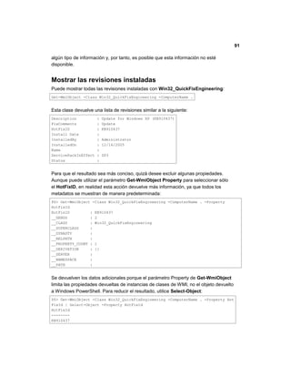91
algún tipo de información y, por tanto, es posible que esta información no esté
disponible.
Mostrar las revisiones instaladas
Puede mostrar todas las revisiones instaladas con Win32_QuickFixEngineering:
Get-WmiObject -Class Win32_QuickFixEngineering -ComputerName .
Esta clase devuelve una lista de revisiones similar a la siguiente:
Description : Update for Windows XP (KB910437)
FixComments : Update
HotFixID : KB910437
Install Date :
InstalledBy : Administrator
InstalledOn : 12/16/2005
Name :
ServicePackInEffect : SP3
Status :
Para que el resultado sea más conciso, quizá desee excluir algunas propiedades.
Aunque puede utilizar el parámetro Get-WmiObject Property para seleccionar sólo
el HotFixID, en realidad esta acción devuelve más información, ya que todos los
metadatos se muestran de manera predeterminada:
PS> Get-WmiObject -Class Win32_QuickFixEngineering -ComputerName . -Property
HotFixId
HotFixID : KB910437
__GENUS : 2
__CLASS : Win32_QuickFixEngineering
__SUPERCLASS :
__DYNASTY :
__RELPATH :
__PROPERTY_COUNT : 1
__DERIVATION : {}
__SERVER :
__NAMESPACE :
__PATH :
Se devuelven los datos adicionales porque el parámetro Property de Get-WmiObject
limita las propiedades devueltas de instancias de clases de WMI, no el objeto devuelto
a Windows PowerShell. Para reducir el resultado, utilice Select-Object:
PS> Get-WmiObject -Class Win32_QuickFixEngineering -ComputerName . -Property Hot
FixId | Select-Object -Property HotFixId
HotFixId
--------
KB910437
 
