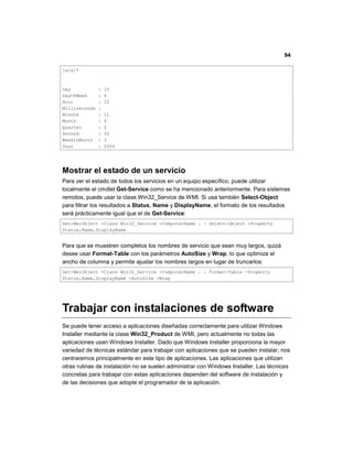 94
[a-z]*
Day : 15
DayOfWeek : 4
Hour : 12
Milliseconds :
Minute : 11
Month : 6
Quarter : 2
Second : 52
WeekInMonth : 3
Year : 2006
Mostrar el estado de un servicio
Para ver el estado de todos los servicios en un equipo específico, puede utilizar
localmente el cmdlet Get-Service como se ha mencionado anteriormente. Para sistemas
remotos, puede usar la clase Win32_Service de WMI. Si usa también Select-Object
para filtrar los resultados a Status, Name y DisplayName, el formato de los resultados
será prácticamente igual que el de Get-Service:
Get-WmiObject -Class Win32_Service -ComputerName . | Select-Object -Property
Status,Name,DisplayName
Para que se muestren completos los nombres de servicio que sean muy largos, quizá
desee usar Format-Table con los parámetros AutoSize y Wrap, lo que optimiza el
ancho de columna y permite ajustar los nombres largos en lugar de truncarlos:
Get-WmiObject -Class Win32_Service -ComputerName . | Format-Table -Property
Status,Name,DisplayName -AutoSize -Wrap
Trabajar con instalaciones de software
Se puede tener acceso a aplicaciones diseñadas correctamente para utilizar Windows
Installer mediante la clase Win32_Product de WMI, pero actualmente no todas las
aplicaciones usan Windows Installer. Dado que Windows Installer proporciona la mayor
variedad de técnicas estándar para trabajar con aplicaciones que se pueden instalar, nos
centraremos principalmente en este tipo de aplicaciones. Las aplicaciones que utilizan
otras rutinas de instalación no se suelen administrar con Windows Installer. Las técnicas
concretas para trabajar con estas aplicaciones dependen del software de instalación y
de las decisiones que adopte el programador de la aplicación.
 