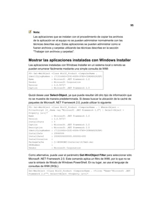 95
Nota:
Las aplicaciones que se instalan con el procedimiento de copiar los archivos
de la aplicación en el equipo no se pueden administrar normalmente con las
técnicas descritas aquí. Estas aplicaciones se pueden administrar como si
fueran archivos y carpetas utilizando las técnicas descritas en la sección
"Trabajar con archivos y carpetas".
Mostrar las aplicaciones instaladas con Windows Installer
Las aplicaciones instaladas con Windows Installer en un sistema local o remoto se
pueden enumerar fácilmente mediante una simple consulta de WMI:
PS> Get-WmiObject -Class Win32_Product -ComputerName .
IdentifyingNumber : {7131646D-CD3C-40F4-97B9-CD9E4E6262EF}
Name : Microsoft .NET Framework 2.0
Vendor : Microsoft Corporation
Version : 2.0.50727
Caption : Microsoft .NET Framework 2.0
Quizá desee usar Select-Object, ya que puede resultar útil otro tipo de información que
no se muestra de manera predeterminada. Si desea buscar la ubicación de la caché de
paquetes de Microsoft .NET Framework 2.0, puede utilizar lo siguiente:
PS> Get-WmiObject -Class Win32_Product -ComputerName . | Where-Object -
FilterScript {$_.Name -eq "Microsoft .NET Framework 2.0"} | Select-Object -
Property [a-z]*
Name : Microsoft .NET Framework 2.0
Version : 2.0.50727
InstallState : 5
Caption : Microsoft .NET Framework 2.0
Description : Microsoft .NET Framework 2.0
IdentifyingNumber : {7131646D-CD3C-40F4-97B9-CD9E4E6262EF}
InstallDate : 20060506
InstallDate2 : 20060506000000.000000-000
InstallLocation :
PackageCache : C:WINDOWSInstaller619ab2.msi
SKUNumber :
Vendor : Microsoft Corporation
Como alternativa, puede usar el parámetro Get-WmiObject Filter para seleccionar sólo
Microsoft .NET Framework 2.0. Este comando aplica un filtro de WMI, por lo que no se
usa la sintaxis de filtrado de Windows PowerShell. En su lugar, se usa el lenguaje de
consultas de WMI (WQL):
Get-WmiObject -Class Win32_Product -ComputerName . -Filter "Name='Microsoft .NET
Framework 2.0'"| Select-Object -Property [a-z]*
 