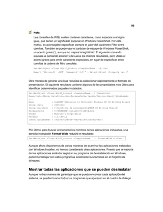 96
Nota:
Las consultas de WQL suelen contener caracteres, como espacios o el signo
igual, que tienen un significado especial en Windows PowerShell. Por este
motivo, es aconsejable especificar siempre el valor del parámetro Filter entre
comillas. También se puede usar el carácter de escape de Windows PowerShell,
un acento grave (`), aunque no mejore la legibilidad. El siguiente comando
equivale al comando anterior y devuelve los mismos resultados, pero utiliza el
acento grave para omitir caracteres especiales, en lugar de especificar entre
comillas la cadena de filtro completa:
Get-WmiObject -Class Win32_Product -ComputerName . -Filter
Name`=`'Microsoft` .NET` Framework` 2.0`' | Select-Object -Property [a-z]*
Otra manera de generar una lista reducida es seleccionar explícitamente el formato de
presentación. El siguiente resultado contiene algunas de las propiedades más útiles para
identificar determinados paquetes instalados:
Get-WmiObject -Class Win32_Product -ComputerName . | Format-List
Name,InstallDate,InstallLocation,PackageCache,Vendor,Version,IdentifyingNumber
...
Name : HighMAT Extension to Microsoft Windows XP CD Writing Wizard
InstallDate : 20051022
InstallLocation : C:Archivos de programaHighMAT CD Writing Wizard
PackageCache : C:WINDOWSInstaller113b54.msi
Vendor : Microsoft Corporation
Version : 1.1.1905.1
IdentifyingNumber : {FCE65C4E-B0E8-4FBD-AD16-EDCBE6CD591F}
...
Por último, para buscar únicamente los nombres de las aplicaciones instaladas, una
sencilla instrucción Format-Wide reducirá el resultado:
Get-WmiObject -Class Win32_Product -ComputerName . | Format-Wide -Column 1
Aunque ahora disponemos de varias maneras de examinar las aplicaciones instaladas
con Windows Installer, no hemos considerado otras aplicaciones. Puesto que la mayoría
de las aplicaciones estándar registran su programa de desinstalación en Windows,
podemos trabajar con estos programas localmente buscándolos en el Registro de
Windows.
Mostrar todas las aplicaciones que se pueden desinstalar
Aunque no hay manera de garantizar que se pueda encontrar cada aplicación del
sistema, se pueden buscar todos los programas que aparecen en el cuadro de diálogo
 