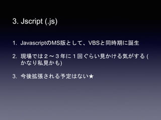 3. Jscript (.js)
1. JavascriptのMS版として、VBSと同時期に誕生
2. 現場では２〜３年に１回ぐらい見かける気がする (
かなり私見かも)
3. 今後拡張される予定はない★
 