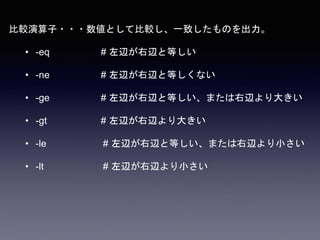 比較演算子・・・数値として比較し、一致したものを出力。
• -eq # 左辺が右辺と等しい
• -ne # 左辺が右辺と等しくない
• -ge # 左辺が右辺と等しい、または右辺より大きい
• -gt # 左辺が右辺より大きい
• -le # 左辺が右辺と等しい、または右辺より小さい
• -lt # 左辺が右辺より小さい
 