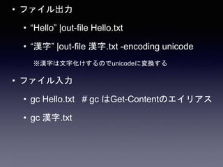 • ファイル出力
• “Hello” |out-file Hello.txt
• “漢字” |out-file 漢字.txt -encoding unicode
※漢字は文字化けするのでunicodeに変換する
• ファイル入力
• gc Hello.txt # gc はGet-Contentのエイリアス
• gc 漢字.txt
 