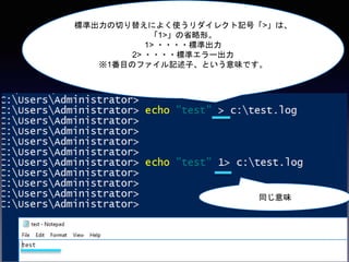 標準出力の切り替えによく使うリダイレクト記号「>」は、
「1>」の省略形。
1> ・・・・標準出力
2> ・・・・標準エラー出力
※1番目のファイル記述子、という意味です。
同じ意味
 