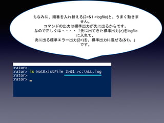 ちなみに、順番を入れ替える(2>&1 >logfile)と、うまく動きま
せん。
コマンドの出力は標準出力が先に出るからです。
なので正しくは・・・・「先に出てきた標準出力(>)をlogfile
に入れて、
次に出る標準エラー出力(2>)を、標準出力に混ぜる(&1)。」
です。
 