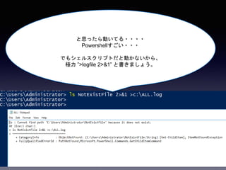 と思ったら動いてる・・・・
Powershellすごい・・・
でもシェルスクリプトだと動かないから、
極力 ”>logfile 2>&1” と書きましょう。
 