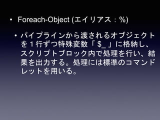 • Foreach-Object (エイリアス：%)
• パイプラインから渡されるオブジェクト
を１行ずつ特殊変数「 $_ 」に格納し、
スクリプトブロック内で処理を行い、結
果を出力する。処理には標準のコマンド
レットを用いる。
 