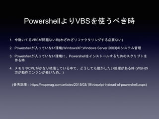 PowershellよりVBSを使うべき時
1. 今動いてるVBSが問題ない時(わざわざリファクタリングする必要ない)
2. Powershellが入っていない環境(WindowsXP,Windows Server 2003)のシステム管理
3. Powershellが入っていない環境に、Powershellをインストールするためのスクリプトを
作る時
4. メモリやCPUがかなり枯渇している中で、どうしても動かしたい処理がある時 (WSHの
方が動作エンジンが軽いため。)
(参考記事：https://mcpmag.com/articles/2015/03/19/vbscript-instead-of-powershell.aspx)
 