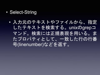 • Select-String
• 入力元のテキストやファイルから、指定
したテキストを検索する。unixのgrepコ
マンド。検索には正規表現を用いる。ま
たプロパティとして、一致した行の行番
号(linenumber)などを返す。
 