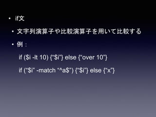 • if文
• 文字列演算子や比較演算子を用いて比較する
• 例：
if ($i -lt 10) {“$i”} else {“over 10”}
if (“$i” -match “^a$”) {“$i”} else {“x”}
 
