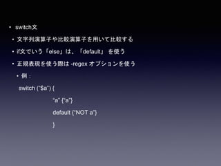 • switch文
• 文字列演算子や比較演算子を用いて比較する
• if文でいう「else」は、「default」 を使う
• 正規表現を使う際は -regex オプションを使う
• 例：
switch (“$a”) {
“a” {“a”}
default {“NOT a”}
}
 