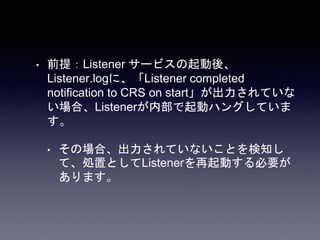 • 前提：Listener サービスの起動後、
Listener.logに、「Listener completed
notification to CRS on start」が出力されていな
い場合、Listenerが内部で起動ハングしていま
す。
• その場合、出力されていないことを検知し
て、処置としてListenerを再起動する必要が
あります。
 