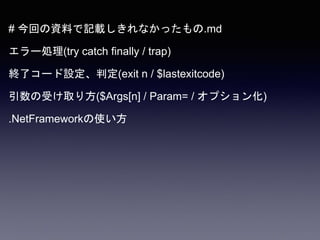 # 今回の資料で記載しきれなかったもの.md
エラー処理(try catch finally / trap)
終了コード設定、判定(exit n / $lastexitcode)
引数の受け取り方($Args[n] / Param= / オプション化)
.NetFrameworkの使い方
 