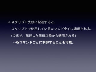 ⇨ スクリプト先頭に記述すると、
スクリプトで使用しているコマンド全てに適用される。
(つまり、記述した箇所以降から適用される)
⇨各コマンドごとに制御することも可能。
 