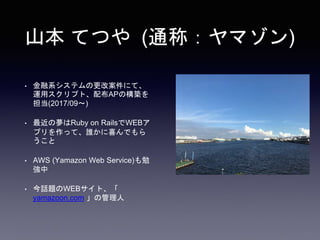 山本 てつや (通称：ヤマゾン)
• 金融系システムの更改案件にて、
運用スクリプト、配布APの構築を
担当(2017/09〜)
• 最近の夢はRuby on RailsでWEBア
プリを作って、誰かに喜んでもら
うこと
• AWS (Yamazon Web Service)も勉
強中
• 今話題のWEBサイト、「
yamazoon.com 」の管理人
 