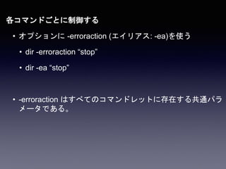 各コマンドごとに制御する
• オプションに -erroraction (エイリアス: -ea)を使う
• dir -erroraction “stop”
• dir -ea “stop”
• -erroraction はすべてのコマンドレットに存在する共通パラ
メータである。
 
