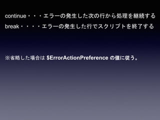 continue・・・エラーの発生した次の行から処理を継続する
break・・・・エラーの発生した行でスクリプトを終了する
※省略した場合は $ErrorActionPreference の値に従う。
 