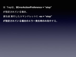 ※ Trapは、$ErrorActionPreference = “stop”
が指定されている場合、
または 実行したコマンドレットに -ea = “stop”
が指定されている場合のエラー発生時のみ動作する。
 