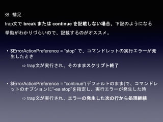 ※ 補足
trap文で break または continue を記載しない場合、下記のようになる
挙動がわかりづらいので、記載するのがオススメ。
• $ErrorActionPreference = “stop” で、コマンドレットの実行エラーが発
生したとき
⇨ trap文が実行され、そのままスクリプト終了
• $ErrorActionPreference = “continue”(デフォルトのまま)で、コマンドレ
ットのオプションに”-ea stop”を指定し、実行エラーが発生した時
⇨ trap文が実行され、エラーの発生した次の行から処理継続
 