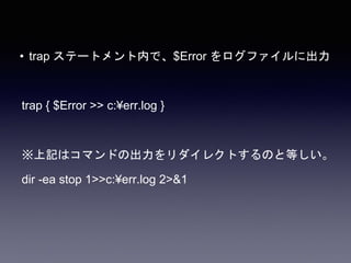 • trap ステートメント内で、$Error をログファイルに出力
trap { $Error >> c:¥err.log }
※上記はコマンドの出力をリダイレクトするのと等しい。
dir -ea stop 1>>c:¥err.log 2>&1
 