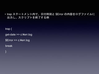 • trap ステートメント内で、日付時刻と $Error の内容をログファイルに
出力し、スクリプトを終了する例
trap {
get-date >> c:¥err.log
$Error >> c:¥err.log
break
}
 