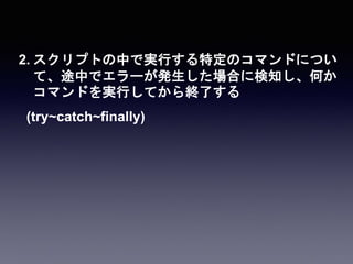 2. スクリプトの中で実行する特定のコマンドについ
て、途中でエラーが発生した場合に検知し、何か
コマンドを実行してから終了する
(try~catch~finally)
 