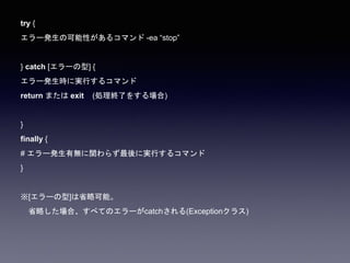 try {
エラー発生の可能性があるコマンド -ea “stop”
} catch [エラーの型] {
エラー発生時に実行するコマンド
return または exit (処理終了をする場合)
}
finally {
# エラー発生有無に関わらず最後に実行するコマンド
}
※[エラーの型]は省略可能。
省略した場合、すべてのエラーがcatchされる(Exceptionクラス)
 