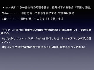 • catch内にエラー発生時の処理を書き、処理終了する場合は下記も記述。
Return・・・・引数を返して関数を終了する ※関数は後述
Exit・・・・・引数を返してスクリプトを終了する
※省略した場合は $ErrorActionPreference の値に関わらず、処理を継
続する。
tryで失敗してcatchに入り、finallyを実行した後、finallyブロックの次の行
にいく。
(tryブロック中でcatchされたコマンドの以降の行がスキップされる)
 
