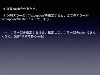 ⇨ 複数catchを作るとき、
１つの[エラー型]に”exception”を指定すると、全てのエラーが
”exception”のcatchに入ってしまう。
⇨ エラー型を指定する場合、指定しないエラー型をcatchできな
くなる。(他にやり方あるかも)
 