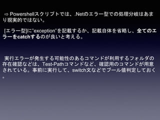⇨ Powershellスクリプトでは、.Netのエラー型での処理分岐はあま
り現実的ではない。
[エラー型]に”exception”を記載するか、記載自体を省略し、全てのエ
ラーをcatchするのが良いと考える。
実行エラーが発生する可能性のあるコマンドが利用するフォルダの
存在確認などは、Test-Pathコマンドなど、確認用のコマンドが用意
されている。事前に実行して、switch文などでブール値判定しておく
。
 