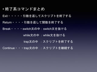 • 終了系コマンドまとめ
Exit・・・・・引数を返してスクリプトを終了する
Return・・・・引数を返して関数を終了する
Break・・・・switch文の中：switch文を抜ける
while文の中 ：while文を抜ける
trap文の中 ：スクリプトを終了する
Continue・・・trap文の中 ：スクリプトを継続する
 