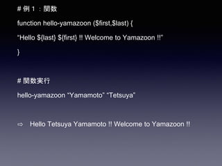 # 例１：関数
function hello-yamazoon ($first,$last) {
“Hello ${last} ${first} !! Welcome to Yamazoon !!”
}
# 関数実行
hello-yamazoon “Yamamoto” “Tetsuya”
⇨ Hello Tetsuya Yamamoto !! Welcome to Yamazoon !!
 