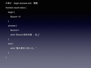 # 例２：begin process end 関数
function count-value {
begin {
$count = 0
}
process {
$count++
echo “$count 回目の値 ： ${_}”
}
end {
echo “数え終わりました。”
}
}
 