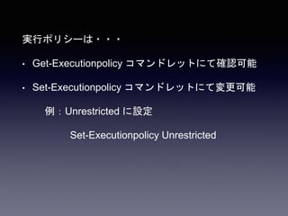 実行ポリシーは・・・
• Get-Executionpolicy コマンドレットにて確認可能
• Set-Executionpolicy コマンドレットにて変更可能
例：Unrestricted に設定
Set-Executionpolicy Unrestricted
 