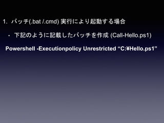 1. バッチ(.bat /.cmd) 実行により起動する場合
• 下記のように記載したバッチを作成 (Call-Hello.ps1)
Powershell -Executionpolicy Unrestricted “C:¥Hello.ps1”
 