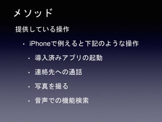 メソッド
提供している操作
• iPhoneで例えると下記のような操作
• 導入済みアプリの起動
• 連絡先への通話
• 写真を撮る
• 音声での機能検索
 