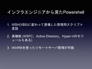 インフラエンジニアから見たPowershell
1. WSH(VBS)に変わって登場した管理用スクリプト
言語
2. 高機能 (WSFC、Active Directory、Hyper-Vのモジ
ュールもある)
3. WinRMを使ったリモートサーバ管理が可能
 