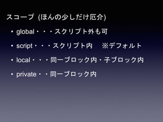 スコープ (ほんの少しだけ厄介)
• global・・・スクリプト外も可
• script・・・スクリプト内 ※デフォルト
• local・・・同一ブロック内・子ブロック内
• private・・同一ブロック内
 
