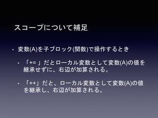 スコープについて補足
• 変数(A)を子ブロック(関数)で操作するとき
• 「+= 」だとローカル変数として変数(A)の値を
継承せずに、右辺が加算される。
• 「++」だと、ローカル変数として変数(A)の値
を継承し、右辺が加算される。
 