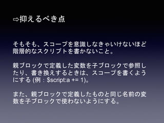 そもそも、スコープを意識しなきゃいけないほど
階層的なスクリプトを書かないこと。
親ブロックで定義した変数を子ブロックで参照し
たり、書き換えするときは、スコープを書くよう
にする (例：$script:a += 1)。
また、親ブロックで定義したものと同じ名前の変
数を子ブロックで使わないようにする。
⇨抑えるべき点
 