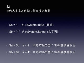 型
⇨代入すると自動で型変換される
• $a = 1 # ⇦System.Int32 (数値)
• $b = "1" # ⇦System.String (文字列)
• $a + $b # ⇦2 ※先の$aの型に $bが変換される
• $b + $a # ⇦11 ※先の$bの型に $aが変換される
 