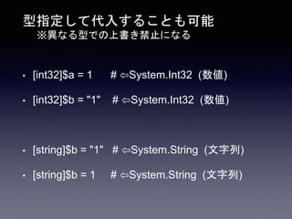 型指定して代入することも可能
※異なる型での上書き禁止になる
• [int32]$a = 1 # ⇦System.Int32 (数値)
• [int32]$b = "1" # ⇦System.Int32 (数値)
• [string]$b = "1" # ⇦System.String (文字列)
• [string]$b = 1 # ⇦System.String (文字列)
 