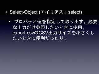 • Select-Object (エイリアス：select)
• プロパティ値を指定して取り出す。必要
な出力だけ参照したいときに使用。
export-csvのCSV出力サイズを小さくし
たいときに便利だったり。
 