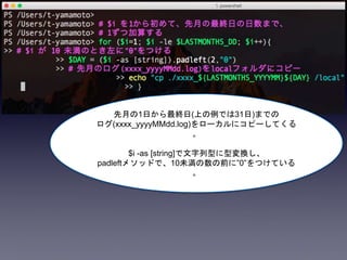 先月の1日から最終日(上の例では31日)までの
ログ(xxxx_yyyyMMdd.log)をローカルにコピーしてくる
。
$i -as [string]で文字列型に型変換し、
padleftメソッドで、10未満の数の前に”0”をつけている
。
 