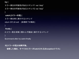 try {
エラー発生の可能性があるコマンド1 -ea “stop”
エラー発生の可能性があるコマンド2 -ea “stop”
}
catch [エラーの型] {
エラー発生時に実行するコマンド
return または exit (処理終了の場合)
}
finally {
# エラー発生有無に関わらず最後に実行するコマンド
}
$command after try-catch-finally
※[エラーの型]は省略可能。
省略した場合、すべてのエラーがcatchされる(Exceptionクラス)
 