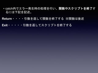 • catch内でエラー発生時の処理を行い、関数やスクリプトを終了す
るには下記を記述。
Return・・・・引数を返して関数を終了する ※関数は後述
Exit・・・・・引数を返してスクリプトを終了する
 