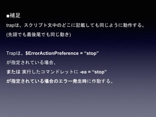 ■補足
trapは、スクリプト文中のどこに記載しても同じように動作する。
(先頭でも最後尾でも同じ動き)
Trapは、$ErrorActionPreference = “stop”
が指定されている場合、
または 実行したコマンドレットに -ea = “stop”
が指定されている場合のエラー発生時に作動する。
 