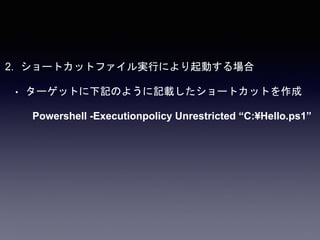 2. ショートカットファイル実行により起動する場合
• ターゲットに下記のように記載したショートカットを作成
Powershell -Executionpolicy Unrestricted “C:¥Hello.ps1”
 