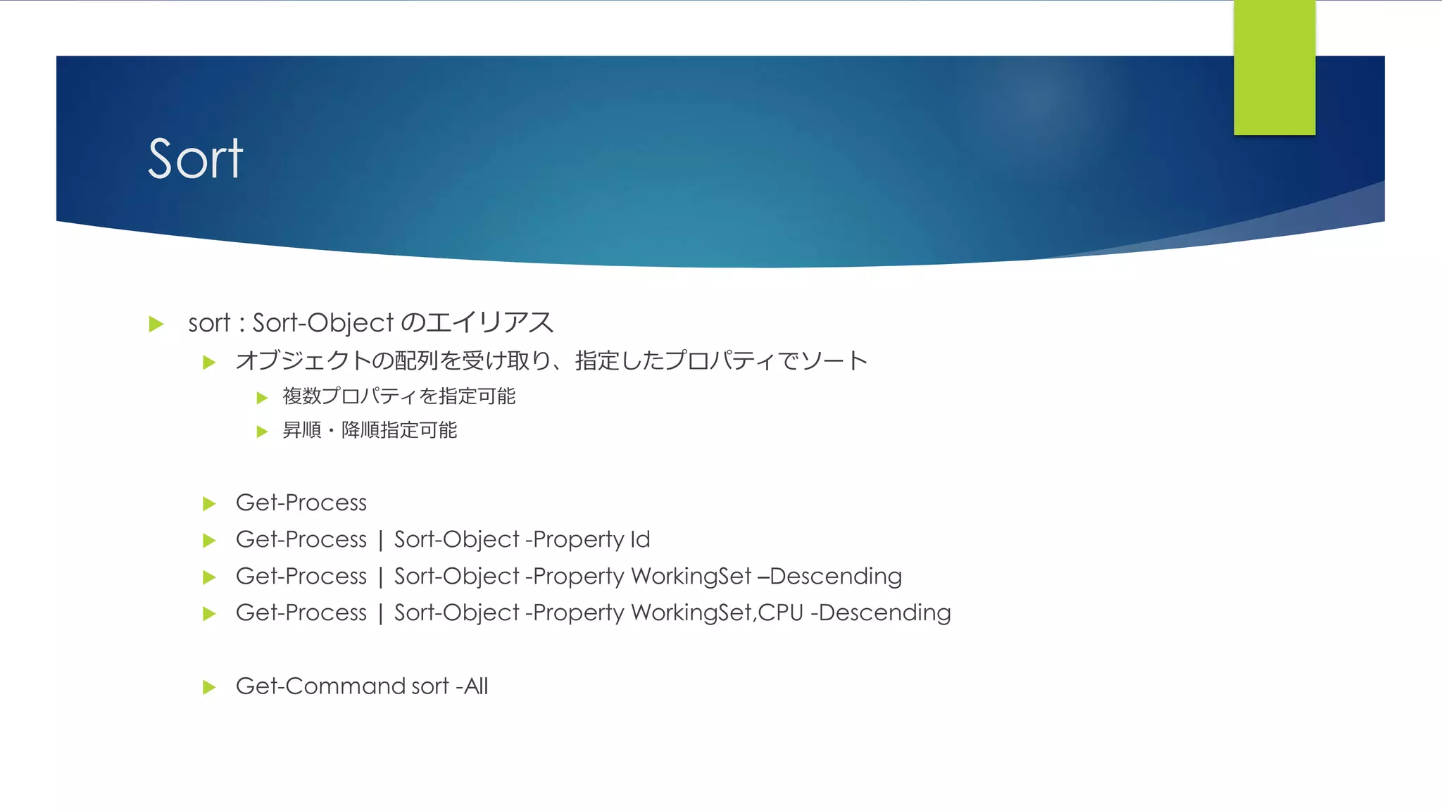 Sort
 sort : Sort-Object のエイリアス
 オブジェクトの配列を受け取り、指定したプロパティでソート
 複数プロパティを指定可能
 昇順・降順指定可能
 Get-Process
 Get-Process | Sort-Object -Property Id
 Get-Process | Sort-Object -Property WorkingSet –Descending
 Get-Process | Sort-Object -Property WorkingSet,CPU -Descending
 Get-Command sort -All
 